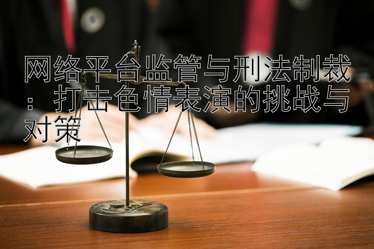 网络平台监管与刑法制裁：打击色情表演的挑战与对策