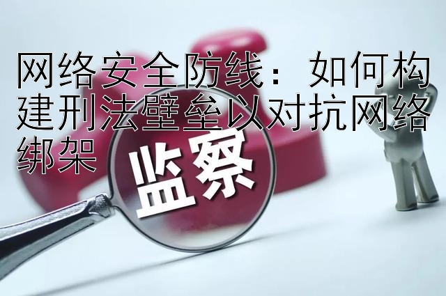 网络安全防线：如何构建刑法壁垒以对抗网络绑架