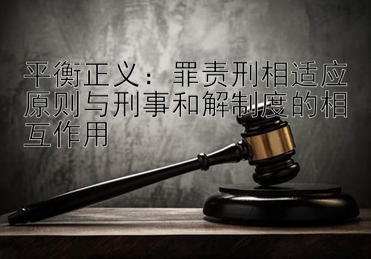 平衡正义：罪责刑相适应原则与刑事和解制度的相互作用