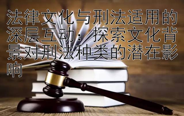 法律文化与刑法适用的深层互动：探索文化背景对刑法种类的潜在影响