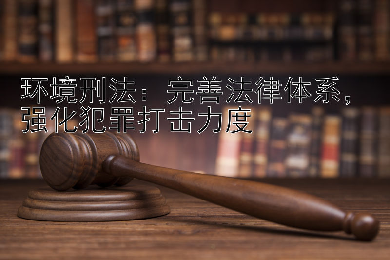 环境刑法：完善法律体系，强化犯罪打击力度