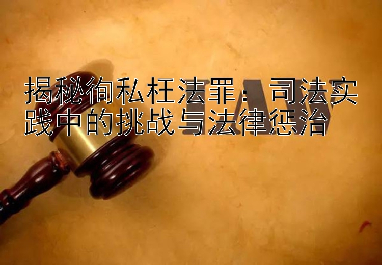 揭秘徇私枉法罪：司法实践中的挑战与法律惩治