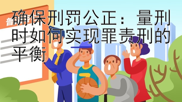 确保刑罚公正：量刑时如何实现罪责刑的平衡