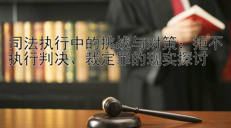 司法执行中的挑战与对策：拒不执行判决、裁定罪的现实探讨