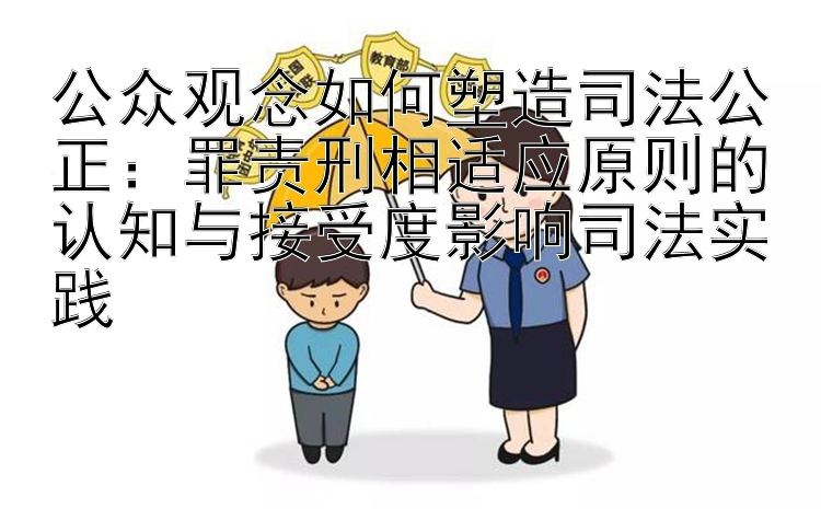 公众观念如何塑造司法公正：罪责刑相适应原则的认知与接受度影响司法实践