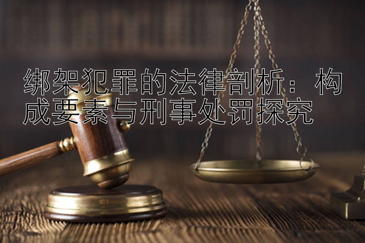 绑架犯罪的法律剖析：构成要素与刑事处罚探究