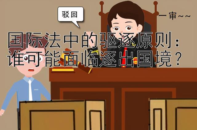 国际法中的驱逐原则：谁可能面临逐出国境？