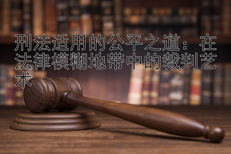 刑法适用的公平之道：在法律模糊地带中的裁判艺术