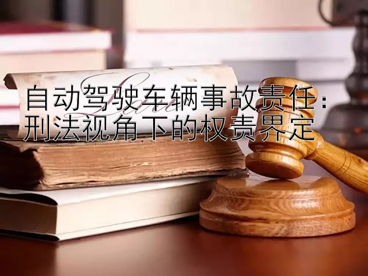 自动驾驶车辆事故责任：刑法视角下的权责界定