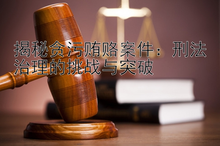 揭秘贪污贿赂案件：刑法治理的挑战与突破