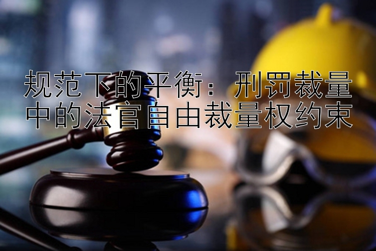 规范下的平衡：刑罚裁量中的法官自由裁量权约束