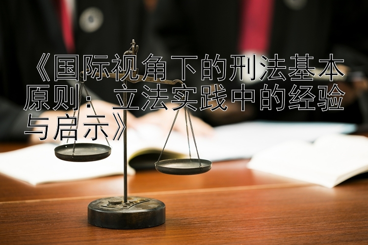 《国际视角下的刑法基本原则：立法实践中的经验与启示》