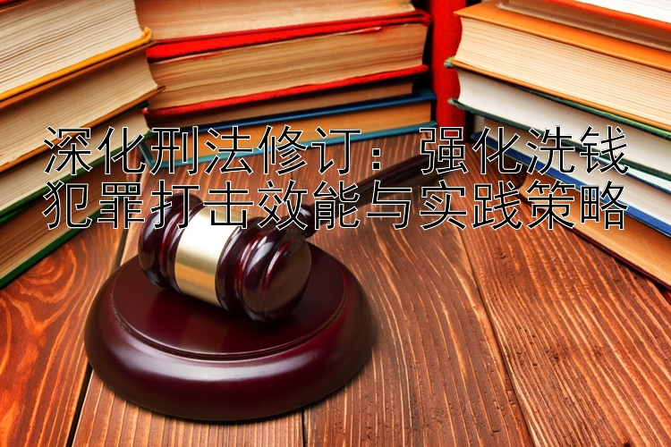 深化刑法修订：强化洗钱犯罪打击效能与实践策略