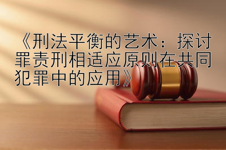 《刑法平衡的艺术：探讨罪责刑相适应原则在共同犯罪中的应用》