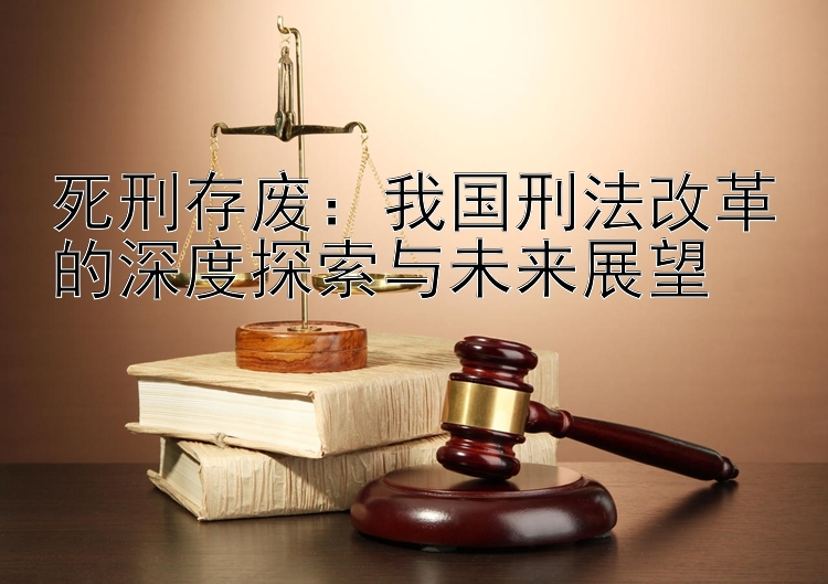 死刑存废：我国刑法改革的深度探索与未来展望