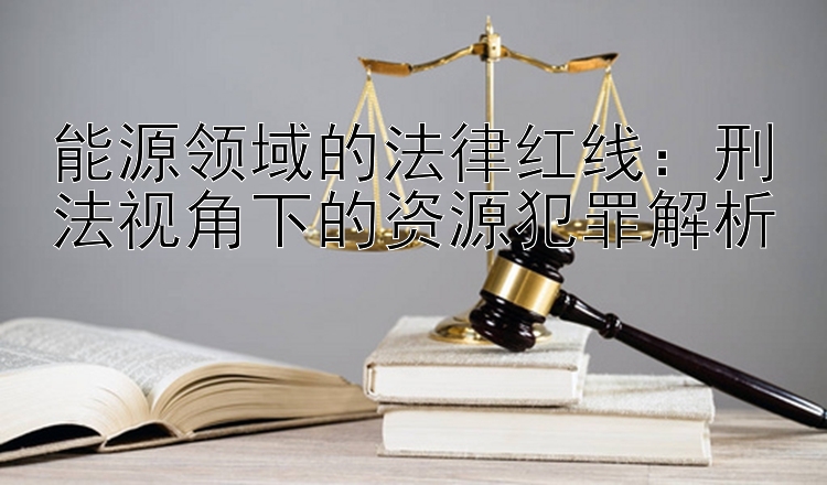 能源领域的法律红线：刑法视角下的资源犯罪解析