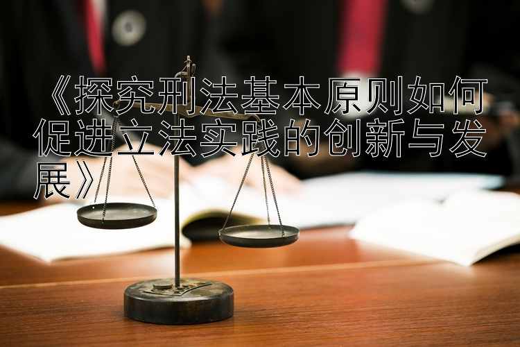 《探究刑法基本原则如何促进立法实践的创新与发展》