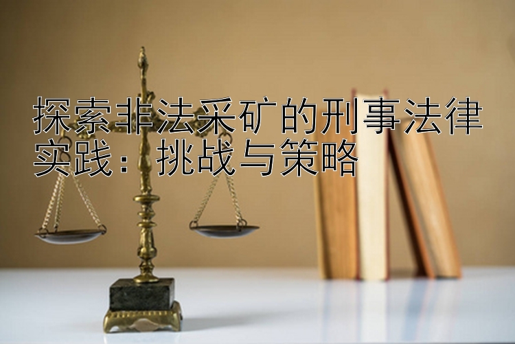 探索非法采矿的刑事法律实践：挑战与策略