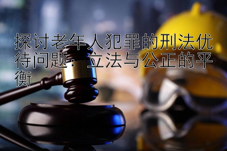 探讨老年人犯罪的刑法优待问题：立法与公正的平衡