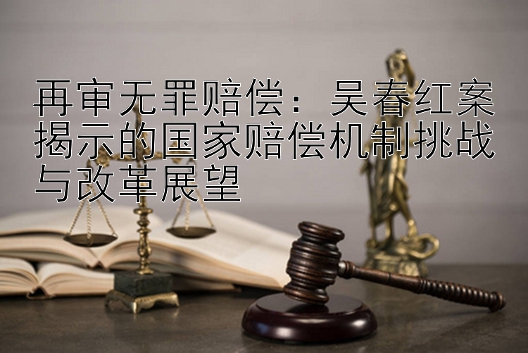 再审无罪赔偿：吴春红案揭示的国家赔偿机制挑战与改革展望