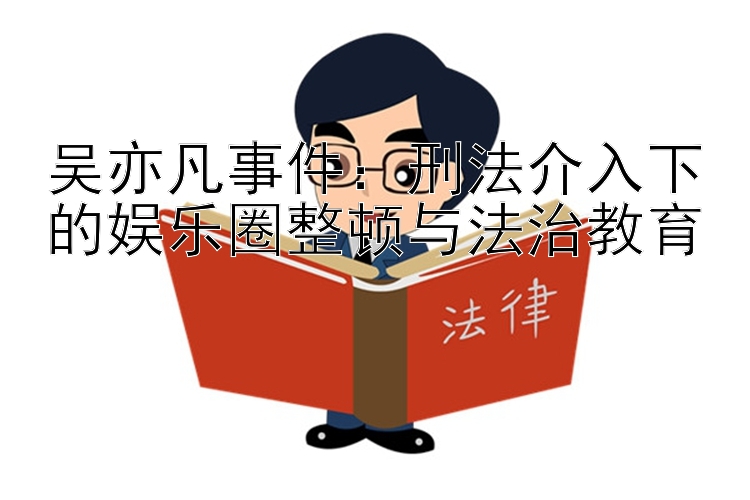 吴亦凡事件：刑法介入下的娱乐圈整顿与法治教育