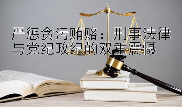 严惩贪污贿赂：刑事法律与党纪政纪的双重震慑