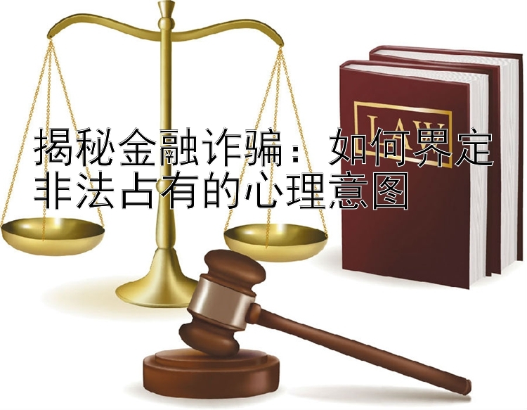 揭秘金融诈骗：如何界定非法占有的心理意图