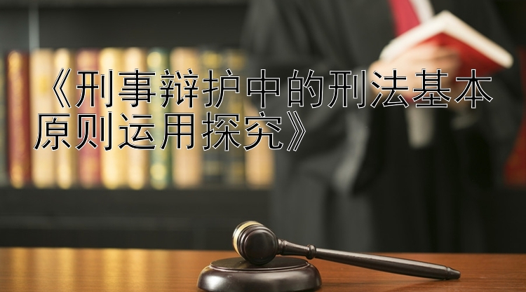 《刑事辩护中的刑法基本原则运用探究》