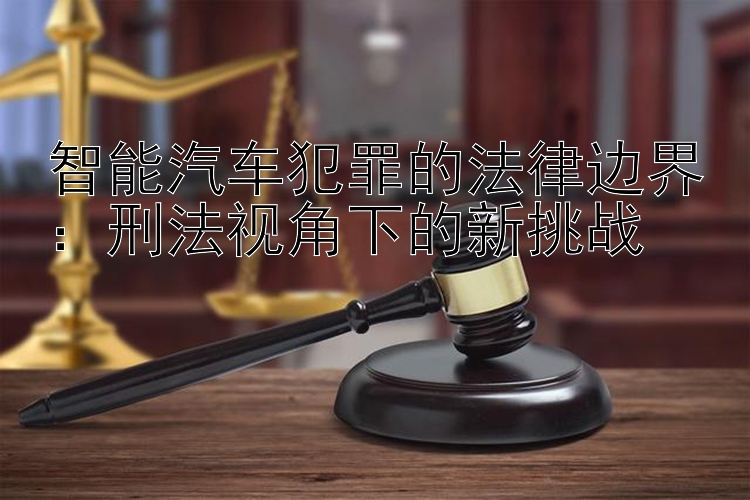 智能汽车犯罪的法律边界：刑法视角下的新挑战