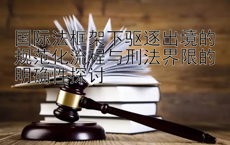 国际法框架下驱逐出境的规范化流程与刑法界限的明确性探讨