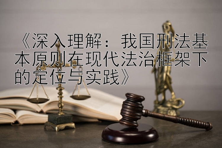 《深入理解：我国刑法基本原则在现代法治框架下的定位与实践》