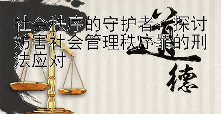 社会秩序的守护者：探讨妨害社会管理秩序罪的刑法应对