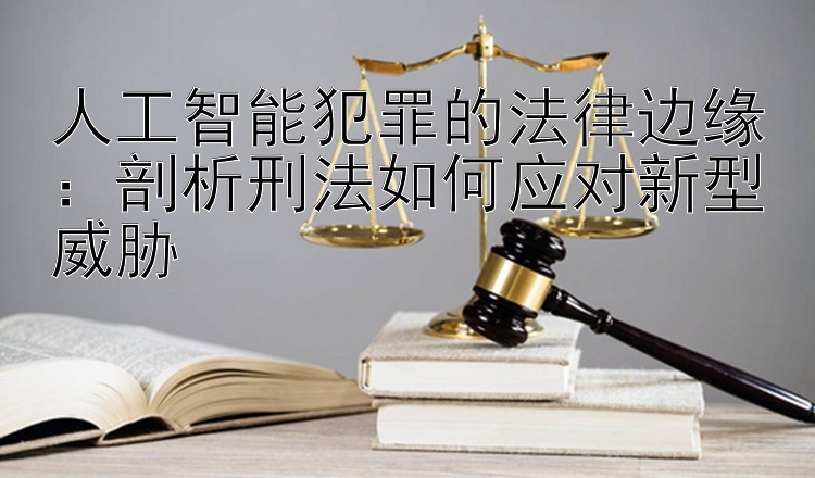 人工智能犯罪的法律边缘：剖析刑法如何应对新型威胁