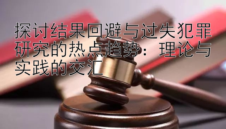 探讨结果回避与过失犯罪研究的热点趋势：理论与实践的交汇