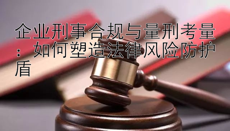 企业刑事合规与量刑考量：如何塑造法律风险防护盾