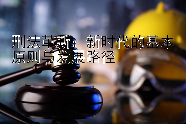 刑法革新：新时代的基本原则与发展路径