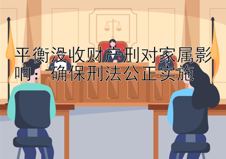 平衡没收财产刑对家属影响：确保刑法公正实施