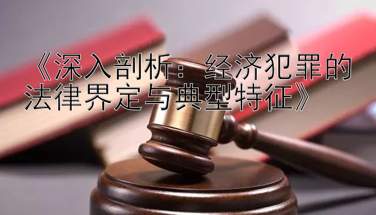 《深入剖析：经济犯罪的法律界定与典型特征》