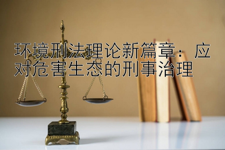 环境刑法理论新篇章：应对危害生态的刑事治理