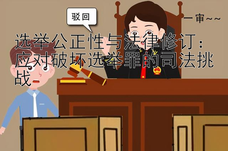 选举公正性与法律修订：应对破坏选举罪的司法挑战