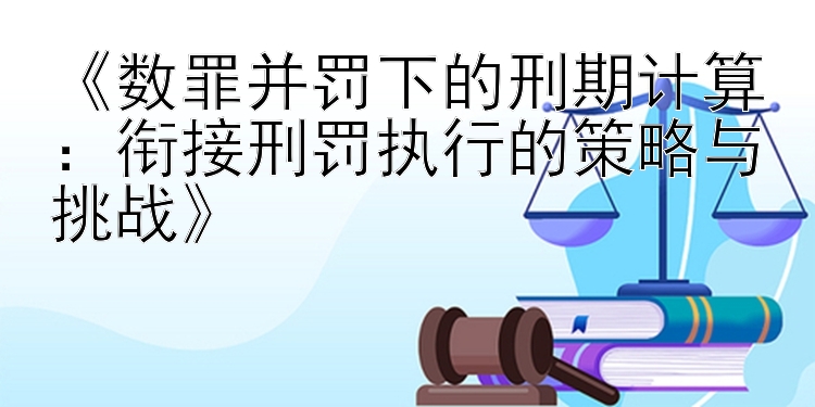 《数罪并罚下的刑期计算：衔接刑罚执行的策略与挑战》