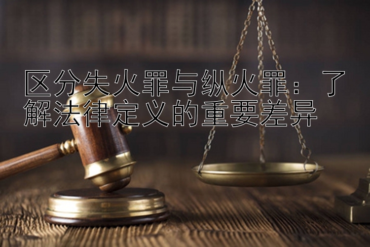 区分失火罪与纵火罪：了解法律定义的重要差异