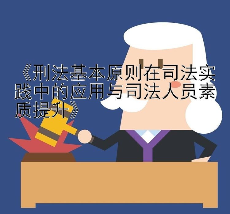 《刑法基本原则在司法实践中的应用与司法人员素质提升》