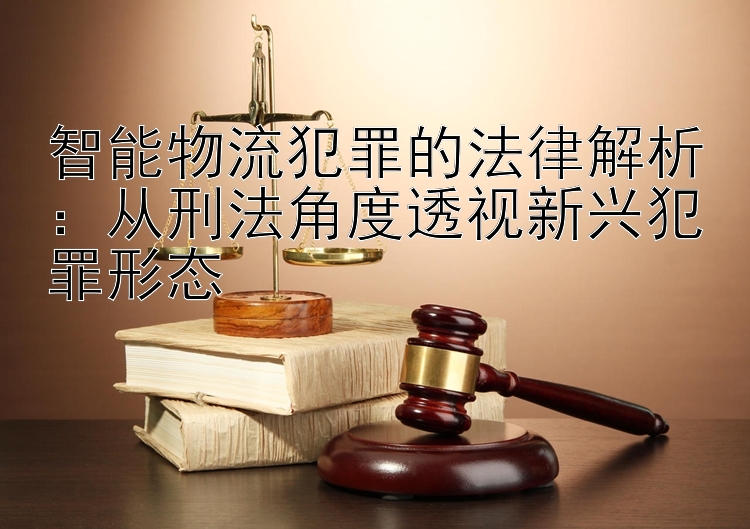 智能物流犯罪的法律解析：从刑法角度透视新兴犯罪形态