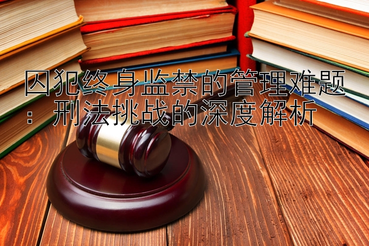 囚犯终身监禁的管理难题：刑法挑战的深度解析