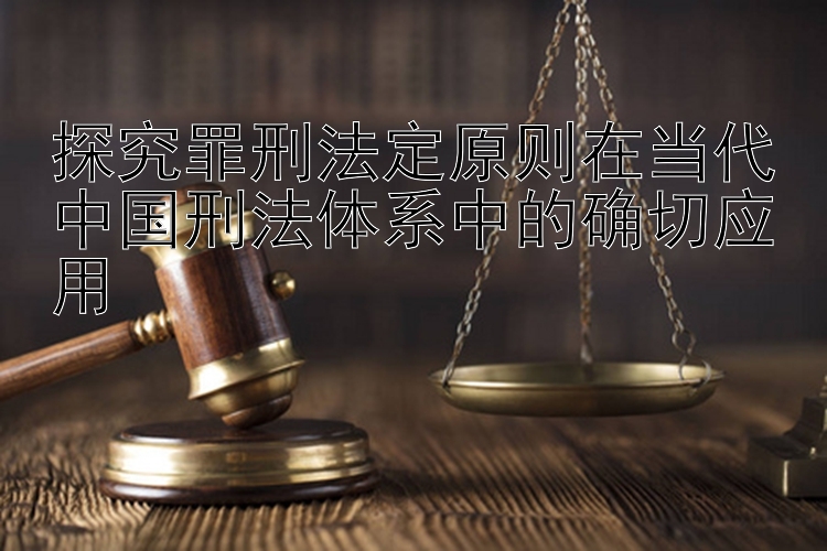 探究罪刑法定原则在当代中国刑法体系中的确切应用