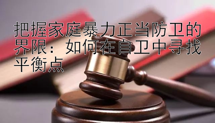 把握家庭暴力正当防卫的界限：如何在自卫中寻找平衡点