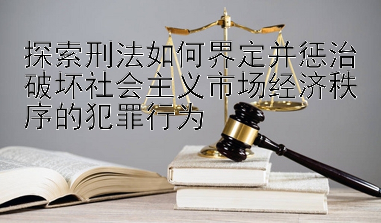 探索刑法如何界定并惩治破坏社会主义市场经济秩序的犯罪行为