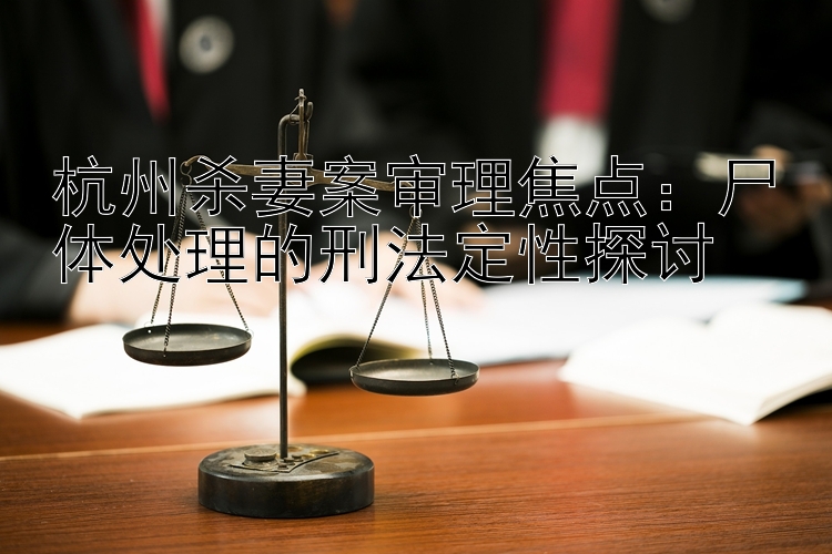 杭州杀妻案审理焦点：尸体处理的刑法定性探讨