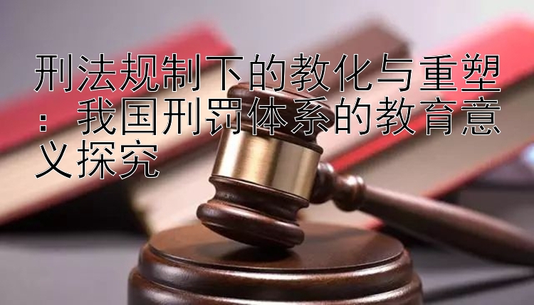 刑法规制下的教化与重塑：我国刑罚体系的教育意义探究